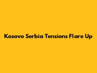 Kosovo Serbia Tensions Flare Up