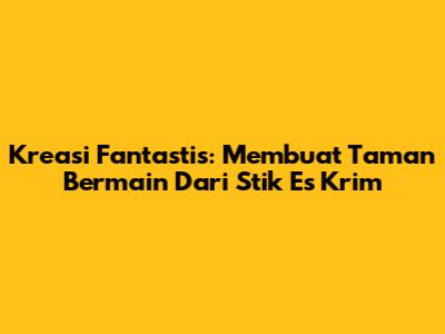 Kreasi Fantastis: Membuat Taman Bermain Dari Stik Es Krim