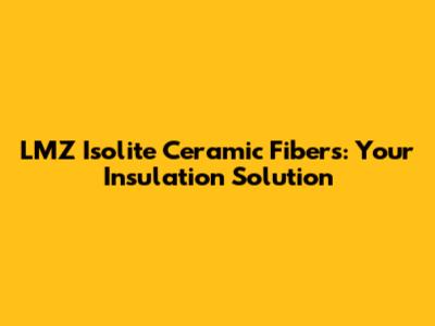 LMZ Isolite Ceramic Fibers: Your Insulation Solution
