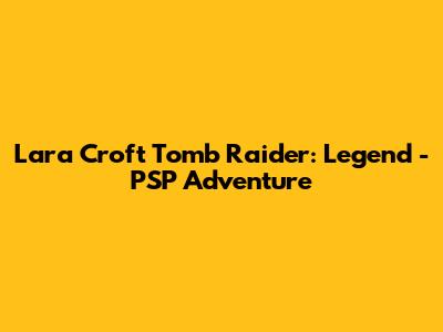 Lara Croft Tomb Raider: Legend - PSP Adventure