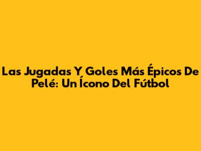 Las Jugadas Y Goles Más Épicos De Pelé: Un Ícono Del Fútbol