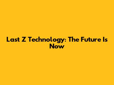 Last Z Technology: The Future Is Now