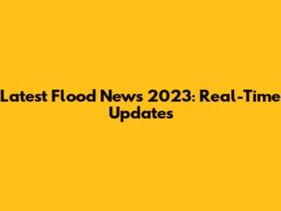 Latest Flood News 2023: Real-Time Updates