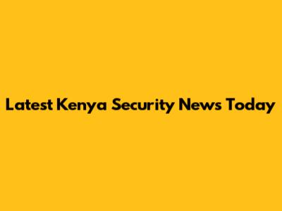 Latest Kenya Security News Today