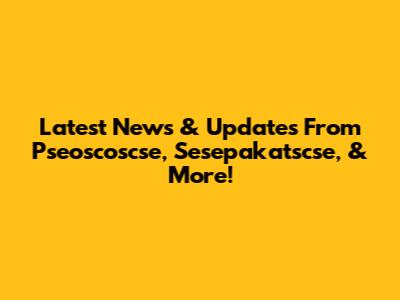 Latest News & Updates From Pseoscoscse, Sesepakatscse, & More!