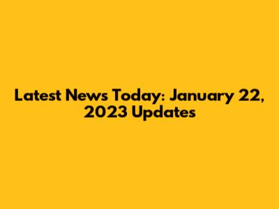 Latest News Today: January 22, 2023 Updates