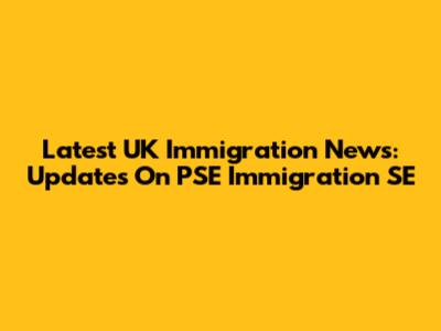 Latest UK Immigration News: Updates On PSE Immigration SE