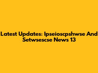 Latest Updates: Ipseioscpshwse And Setwsescse News 13