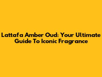 Lattafa Amber Oud: Your Ultimate Guide To Iconic Fragrance