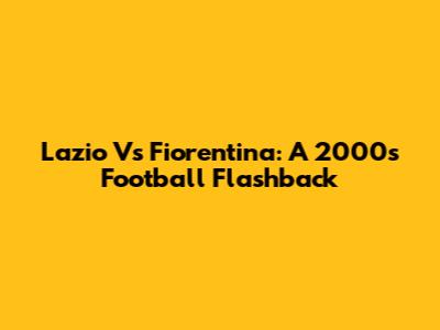 Lazio Vs Fiorentina: A 2000s Football Flashback