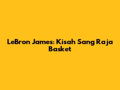 LeBron James: Kisah Sang Raja Basket