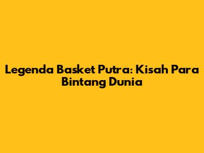 Legenda Basket Putra: Kisah Para Bintang Dunia