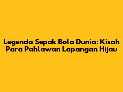 Legenda Sepak Bola Dunia: Kisah Para Pahlawan Lapangan Hijau