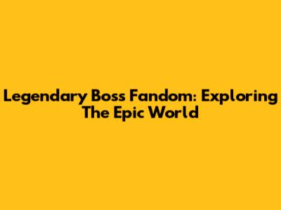 Legendary Boss Fandom: Exploring The Epic World