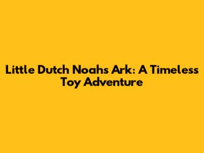 Little Dutch Noah's Ark: A Timeless Toy Adventure