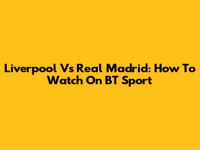 Liverpool Vs Real Madrid: How To Watch On BT Sport