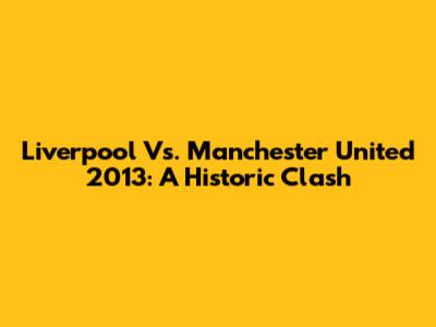 Liverpool Vs. Manchester United 2013: A Historic Clash