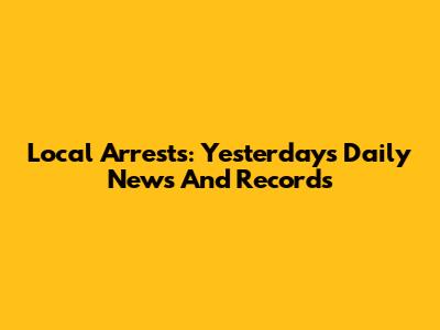 Local Arrests: Yesterday's Daily News And Records