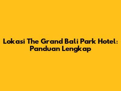Lokasi The Grand Bali Park Hotel: Panduan Lengkap