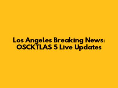 Los Angeles Breaking News: OSCKTLAS 5 Live Updates