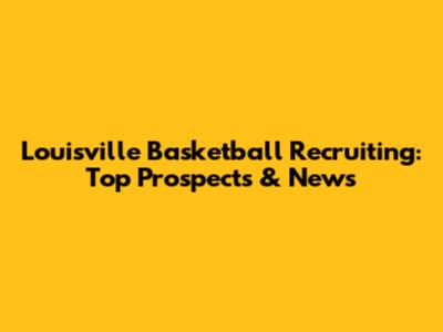 Louisville Basketball Recruiting: Top Prospects & News