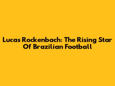 Lucas Rockenbach: The Rising Star Of Brazilian Football
