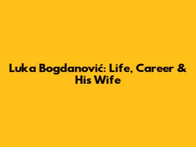 Luka Bogdanović: Life, Career & His Wife