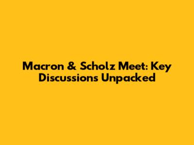 Macron & Scholz Meet: Key Discussions Unpacked