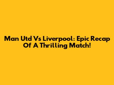 Man Utd Vs Liverpool: Epic Recap Of A Thrilling Match!