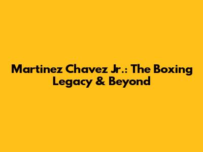 Martinez Chavez Jr.: The Boxing Legacy & Beyond