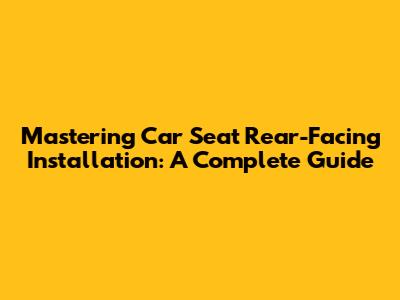 Mastering Car Seat Rear-Facing Installation: A Complete Guide