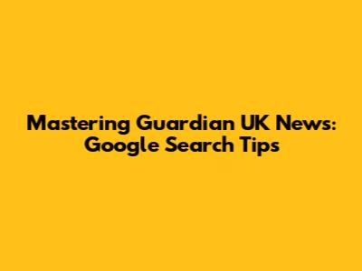 Mastering Guardian UK News: Google Search Tips