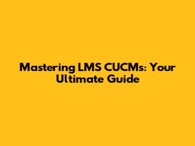 Mastering LMS CUCMs: Your Ultimate Guide