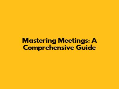 Mastering Meetings: A Comprehensive Guide