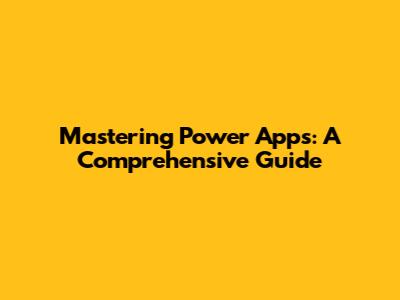 Mastering Power Apps: A Comprehensive Guide