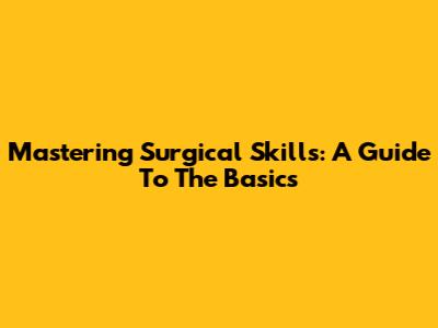 Mastering Surgical Skills: A Guide To The Basics
