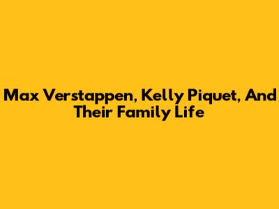 Max Verstappen, Kelly Piquet, And Their Family Life