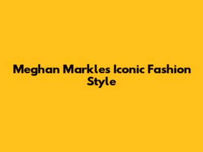 Meghan Markle's Iconic Fashion Style