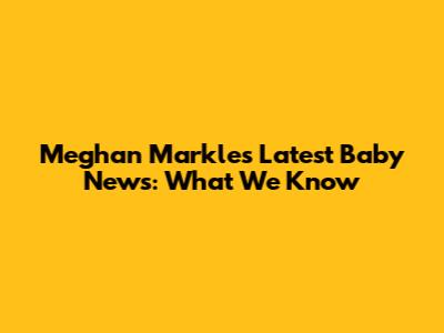 Meghan Markle's Latest Baby News: What We Know