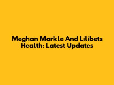 Meghan Markle And Lilibet's Health: Latest Updates