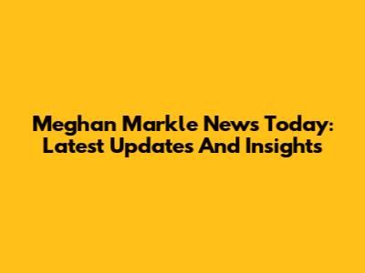 Meghan Markle News Today: Latest Updates And Insights