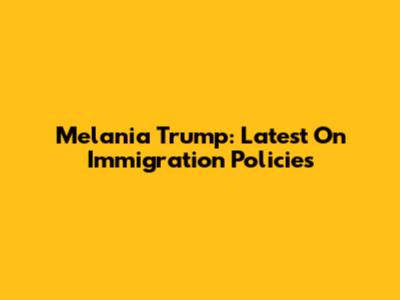 Melania Trump: Latest On Immigration Policies