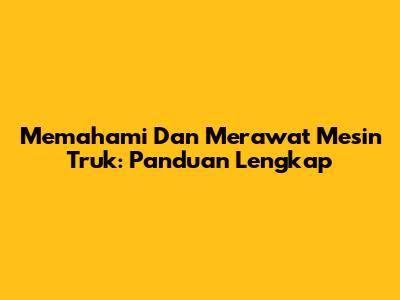 Memahami Dan Merawat Mesin Truk: Panduan Lengkap