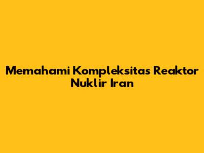 Memahami Kompleksitas Reaktor Nuklir Iran