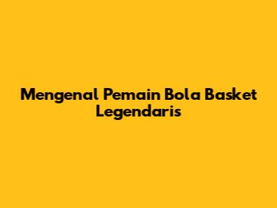 Mengenal Pemain Bola Basket Legendaris