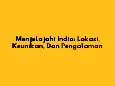 Menjelajahi India: Lokasi, Keunikan, Dan Pengalaman