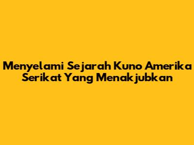 Menyelami Sejarah Kuno Amerika Serikat Yang Menakjubkan