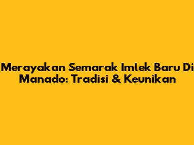 Merayakan Semarak Imlek Baru Di Manado: Tradisi & Keunikan