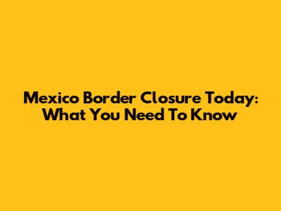 Mexico Border Closure Today: What You Need To Know
