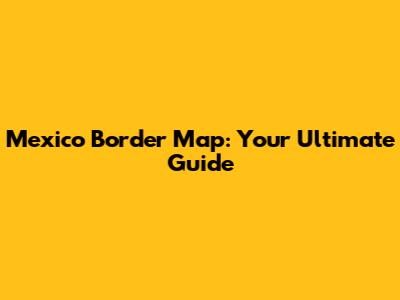 Mexico Border Map: Your Ultimate Guide